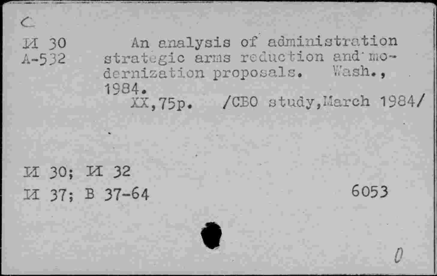 ﻿a m 30 A-532	An analysis of administration strategic arms reduction and' modernization proposals. Wash., 1984. XX,75p. /CBO study,March 1984/
H 30; H 37;	M 32 B 37-64	6053 •